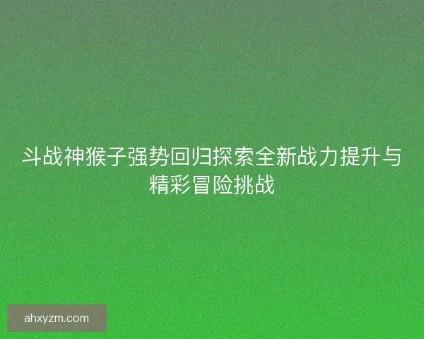斗战神猴子强势回归探索全新战力提升与精彩冒险挑战