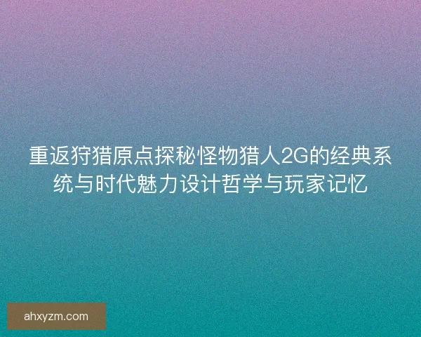 重返狩猎原点探秘怪物猎人2G的经典系统与时代魅力设计哲学与玩家记忆