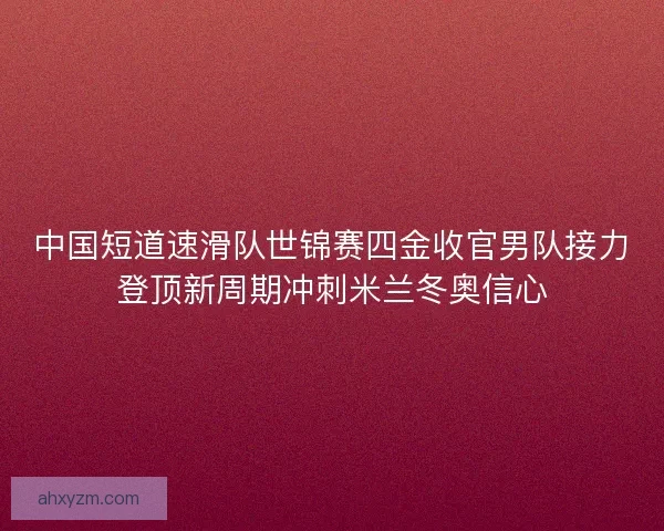 中国短道速滑队世锦赛四金收官男队接力登顶新周期冲刺米兰冬奥信心