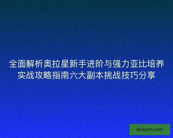 全面解析奥拉星新手进阶与强力亚比培养实战攻略指南六大副本挑战技巧分享