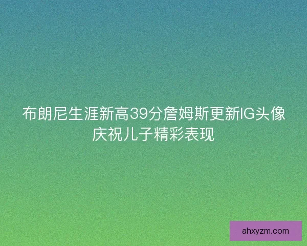 布朗尼生涯新高39分詹姆斯更新IG头像庆祝儿子精彩表现