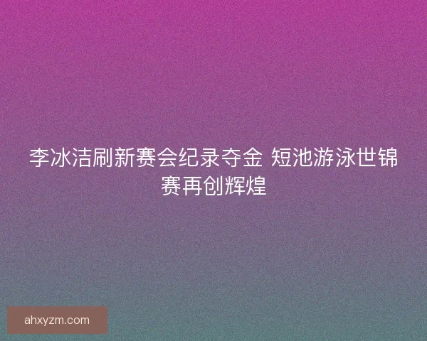 李冰洁刷新赛会纪录夺金 短池游泳世锦赛再创辉煌