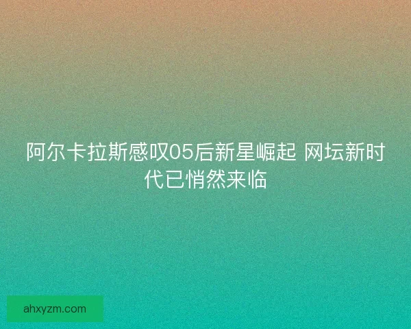 阿尔卡拉斯感叹05后新星崛起 网坛新时代已悄然来临